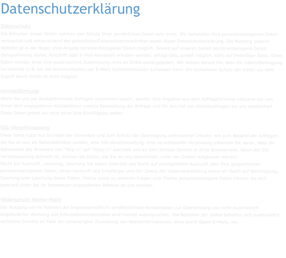 Datenschutzerklärung Datenschutz Die Betreiber dieser Seiten nehmen den Schutz Ihrer persönlichen Daten sehr ernst. Wir behandeln Ihre personenbezogenen Daten vertraulich und entsprechend der gesetzlichenDatenschutzvorschriften sowie dieser Datenschutzerklärung. Die Nutzung unserer Website ist in der Regel ohne Angabe personenbezogener Daten möglich. Soweit auf unseren Seiten personenbezogene Daten (beispielsweise Name, Anschrift oder E-Mail-Adressen) erhoben werden, erfolgt dies, soweit möglich, stets auf freiwilliger Basis. Diese Daten werden ohne Ihre ausdrückliche Zustimmung nicht an Dritte weitergegeben. Wir weisen darauf hin, dass die Datenübertragung im Internet (z.B. bei der Kommunikation per E-Mail) Sicherheitslücken aufweisen kann. Ein lückenloser Schutz der Daten vor dem Zugriff durch Dritte ist nicht möglich. Kontaktformular Wenn Sie uns per Kontaktformular Anfragen zukommen lassen, werden Ihre Angaben aus dem Anfrageformular inklusive der von Ihnen dort angegebenen Kontaktdaten zwecks Bearbeitung der Anfrage und für den Fall von Anschlussfragen bei uns gespeichert. Diese Daten geben wir nicht ohne Ihre Einwilligung weiter. SSL-Verschlüsselung Diese Seite nutzt aus Gründen der Sicherheit und zum Schutz der Übertragung vertraulicher Inhalte, wie zum Beispiel der Anfragen, die Sie an uns als Seitenbetreiber senden, eine SSL-Verschlüsselung. Eine verschlüsselte Verbindung erkennen Sie daran, dass die Adresszeile des Browsers von "http://" auf "https://" wechselt und an dem Schloss-Symbol in Ihrer Browserzeile. Wenn die SSL Verschlüsselung aktiviert ist, können die Daten, die Sie an uns übermitteln, nicht von Dritten mitgelesen werden. Recht auf Auskunft, Löschung, Sperrung Sie haben jederzeit das Recht auf unentgeltliche Auskunft über Ihre gespeicherten personenbezogenen Daten, deren Herkunft und Empfänger und den Zweck der Datenverarbeitung sowie ein Recht auf Berichtigung, Sperrung oder Löschung dieser Daten. Hierzu sowie zu weiteren Fragen zum Thema personenbezogene Daten können Sie sich jederzeit unter der im Impressum angegebenen Adresse an uns wenden.  Widerspruch Werbe-Mails Der Nutzung von im Rahmen der Impressumspflicht veröffentlichten Kontaktdaten zur Übersendung von nicht ausdrücklich angeforderter Werbung und Informationsmaterialien wird hiermit widersprochen. Die Betreiber der Seiten behalten sich ausdrücklich rechtliche Schritte im Falle der unverlangten Zusendung von Werbeinformationen, etwa durch Spam-E-Mails, vor.